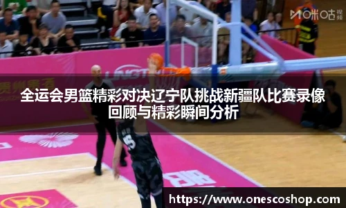 全运会男篮精彩对决辽宁队挑战新疆队比赛录像回顾与精彩瞬间分析
